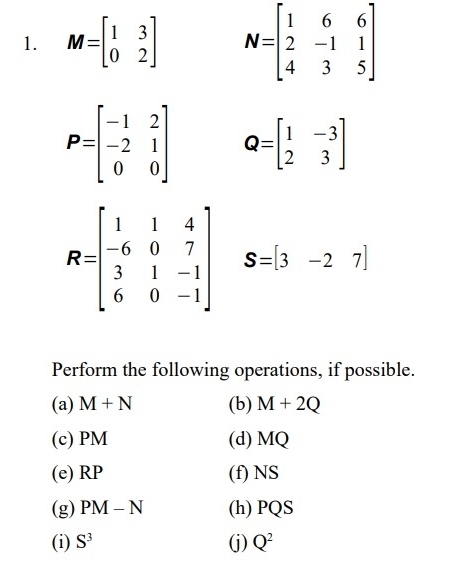 M=beginbmatrix 1&3 0&2endbmatrix N=beginbmatrix 1&6&6 2&-1&1 4&3&5endbmatrix
P=beginbmatrix -1&2 -2&1 0&0endbmatrix Q=beginbmatrix 1&-3 2&3endbmatrix
R=beginbmatrix 1&1&4 -6&0&7 3&1&-1 6&0&-1endbmatrix S=[3-27]
Perform the following operations, if possible. 
(a) M+N (b) M+2Q
(c) PM (d) MQ
(e) RP (f) NS
(g) PM-N (h) PQS
(i) S^3 (j) Q^2