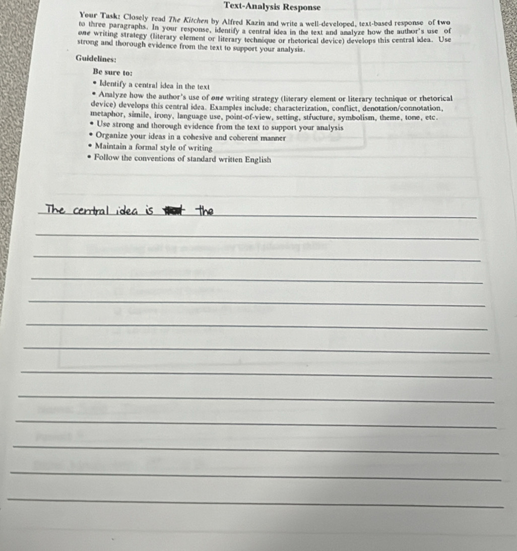 Text-Analysis Response 
Your Task: Closely read The Kitchen by Alfred Kazin and write a well-developed, text-based response of two 
to three paragraphs. In your response, identify a central idea in the text and analyze how the author's use of 
one writing strategy (literary element or literary technique or rhetorical device) develops this central idea. Use 
strong and thorough evidence from the text to support your analysis. 
Guidelines: 
Be sure to: 
Identify a central idea in the text 
Analyze how the author’s use of one writing strategy (literary element or literary technique or rhetorical 
device) develops this central idea. Examples include: characterization, conflict, denotation/connotation, 
metaphor, simile, irony, language use, point-of-view, setting, structure, symbolism, theme, tone, etc. 
Use strong and thorough evidence from the text to support your analysis 
Organize your ideas in a cohesive and coherent manner 
Maintain a formal style of writing 
Follow the conventions of standard written English 
_ 
lea is 
_ 
_ 
_ 
_ 
_ 
_ 
_ 
_ 
_ 
_ 
_ 
_ 
_ 
_ 
_ 
_ 
_ 
_