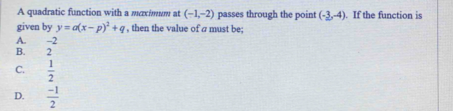 A quadratic function with a maximum at (-1,-2) passes through the point (-3,-4). If the function is
given by y=a(x-p)^2+q , then the value of a must be;
A. -2
B. 2
C.  1/2 
D.  (-1)/2 