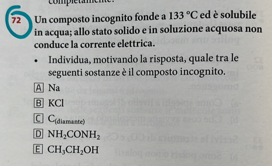 complétamene
72 Un composto incognito fonde a 133°C ed è solubile
in acqua; allo stato solido e in soluzione acquosa non
conduce la corrente elettrica.
Individua, motivando la risposta, quale tra le
seguenti sostanze è il composto incognito.
A Na
B KCl
C ] C(diamante)
D NH_2CONH_2
E CH_3CH_2OH