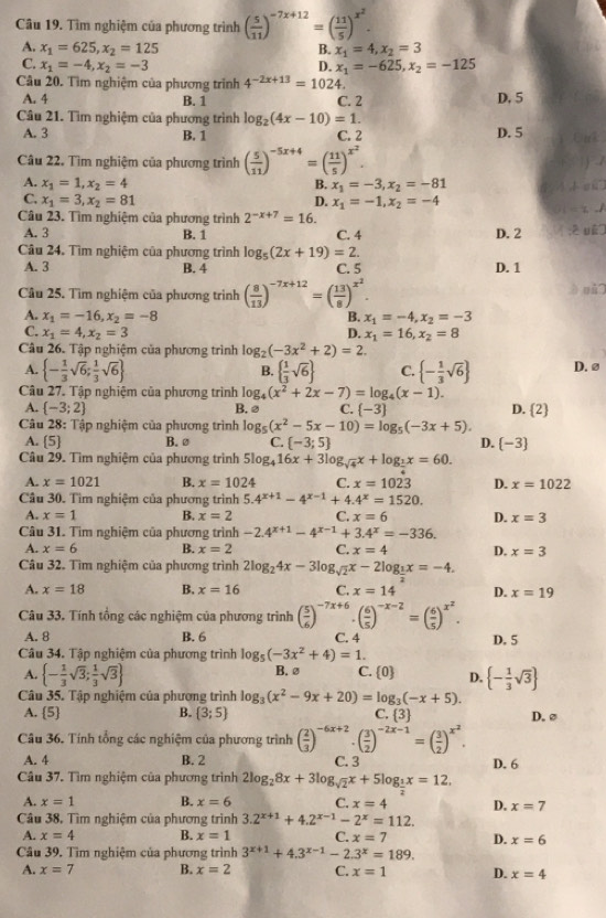 Tìm nghiệm của phương trình ( 5/11 )^-7x+12=( 11/5 )^x^2.
A. x_1=625,x_2=125 B. x_1=4,x_2=3
C. x_1=-4,x_2=-3 D. x_1=-625,x_2=-125
Câu 20. Tìm nghiệm của phương trính 4^(-2x+13)=1024
A. 4 B. 1 C. 2 D. 5
Câu 21. Tìm nghiệm của phương trình log _2(4x-10)=1.
A. 3 B. 1 C. 2 D. 5
Câu 22. Tìm nghiệm của phương trình ( 5/11 )^-5x+4=( 11/5 )^x^2.
B.
A. x_1=1,x_2=4 x_1=-3,x_2=-81 g 1
C. x_1=3,x_2=81 D. x_1=-1,x_2=-4
Câu 23. Tìm nghiệm của phương trình 2^(-x+7)=16.
A. 3 B. 1 C. 4 D. 2
Câu 24. Tìm nghiệm của phương trình log _5(2x+19)=2.
A. 3 B. 4 C. 5 D. 1
Câu 25. Tìm nghiệm của phương trình ( 8/13 )^-7x+12=( 13/8 )^x^2.
è qǔ
A. x_1=-16,x_2=-8 x_1=-4,x_2=-3
B.
C. x_1=4,x_2=3 D. x_1=16,x_2=8
Câu 26. Tập nghiệm của phương trình log _2(-3x^2+2)=2
A.  - 1/3 sqrt(6); 1/3 sqrt(6)   1/3 sqrt(6) C.  - 1/3 sqrt(6) D. ø
B.
Câu 27. Tập nghiệm của phương trình log _4(x^2+2x-7)=log _4(x-1).
A.  -3;2 B.@ C.  -3 D. 2
Câu 28: Tập nghiệm của phương trình log _5(x^2-5x-10)=log _5(-3x+5).
A.  5 B.ø C.  -3;5 D. -3
Câu 29. Tìm nghiệm của phương trình 5log _416x+3log _sqrt(4)x+log _ 1/2 x=60.
A. x=1021 B. x=1024 C. x=1023 D. x=1022
Câu 30. Tìm nghiệm của phương trình 5.4^(x+1)-4^(x-1)+4.4^x=1520.
A. x=1 B. x=2 C. x=6 D. x=3
Câu 31. Tìm nghiệm của phương trình -2.4^(x+1)-4^(x-1)+3.4^x=-336.
A. x=6 B. x=2 C. x=4 D. x=3
Câu 32. Tìm nghiệm của phương trình 2log _24x-3log _sqrt(2)x-2log __ 1x=-4.
A. x=18 B. x=16 C. x=14 D. x=19
Câu 33. Tính tổng các nghiệm của phương trình ( 5/6 )^-7x+6· ( 6/5 )^-x-2=( 6/5 )^x^2.
A. 8 B. 6 C. 4 D. 5
Câu 34. Tập nghiệm của phương trình log _5(-3x^2+4)=1.
A.  - 1/3 sqrt(3); 1/3 sqrt(3) B. ø C.  0 D.  - 1/3 sqrt(3)
Câu 35. Tập nghiệm của phương trình log _3(x^2-9x+20)=log _3(-x+5).
A. 5 B.  3;5 C. 3 D.ø
Câu 36. Tính tổng các nghiệm của phương trình ( 2/3 )^-6x+2· ( 3/2 )^-2x-1=( 3/2 )^x^2.
A. 4 B. 2 C. 3 D. 6
Câu 37. Tìm nghiệm của phương trình 2log _28x+3log _sqrt(2)x+5log _ 1/2 x=12.
A. x=1 B. x=6 C. x=4 D. x=7
Câu 38, Tìm nghiệm của phương trình 3.2^(x+1)+4.2^(x-1)-2^x=112.
A. x=4 B. x=1 C. x=7 D. x=6
Câu 39. Tìm nghiệm của phương trình 3^(x+1)+4.3^(x-1)-2.3^x=189.
A. x=7 B. x=2 C. x=1 D. x=4