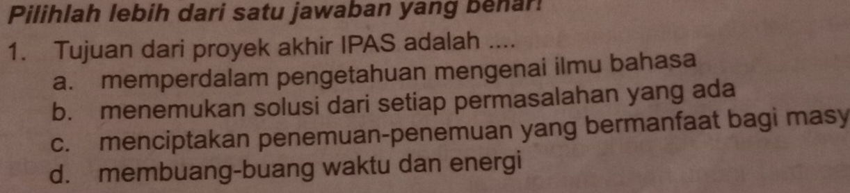 Pilihlah lebih dari satu jawaban yang behar!
1. Tujuan dari proyek akhir IPAS adalah ....
a. memperdalam pengetahuan mengenai ilmu bahasa
b. menemukan solusi dari setiap permasalahan yang ada
c. menciptakan penemuan-penemuan yang bermanfaat bagi masy
d. membuang-buang waktu dan energi