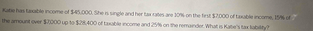 Katie has taxable income of $45,000. She is single and her tax rates are 10% on the first $7,000 of taxable income, 15% of 
the amount over $7,000 up to $28,400 of taxable income and 25% on the remainder. What is Katie's tax liability?