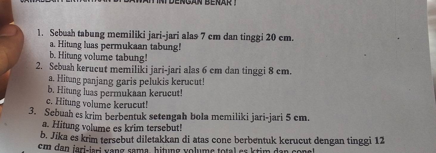 TDENGAN BENAR ! 
1. Sebuah tabung memiliki jari-jari alas 7 cm dan tinggi 20 cm. 
a. Hitung luas permukaan tabung! 
b. Hitung volume tabung! 
2. Sebuah kerucut memiliki jari-jari alas 6 cm dan tinggi 8 cm. 
a. Hitung panjang garis pelukis kerucut! 
b. Hitung luas permukaan kerucut! 
c. Hitung volume kerucut! 
3. Sebuah es krim berbentuk setengah bola memiliki jari-jari 5 cm. 
a. Hitung volume es krim tersebut! 
b. Jika es krim tersebut diletakkan di atas cone berbentuk kerucut dengan tinggi 12
em dan jari-jari vang sama, hitung volume total es ktim dan conel