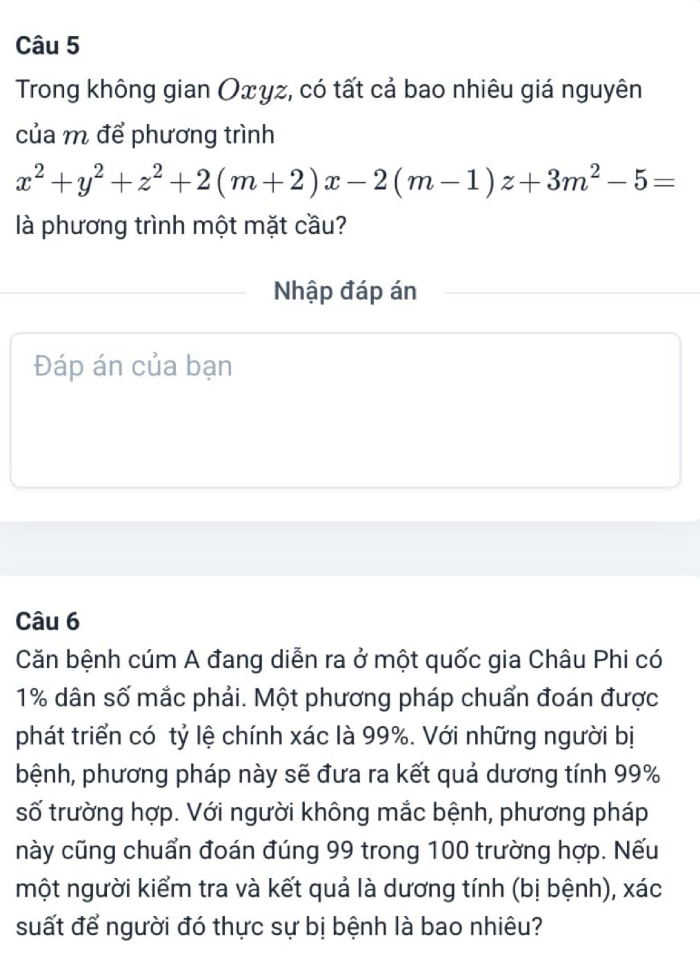 Trong không gian Оxγz, có tất cả bao nhiêu giá nguyên 
của m để phương trình
x^2+y^2+z^2+2(m+2)x-2(m-1)z+3m^2-5=
là phương trình một mặt cầu? 
Nhập đáp án 
Đáp án của bạn 
Câu 6 
Căn bệnh cúm A đang diễn ra ở một quốc gia Châu Phi có
1% dân số mắc phải. Một phương pháp chuẩn đoán được 
phát triển có tỷ lệ chính xác là 99%. Với những người bị 
bệnh, phương pháp này sẽ đưa ra kết quả dương tính 99%
số trường hợp. Với người không mắc bệnh, phương pháp 
này cũng chuẩn đoán đúng 99 trong 100 trường hợp. Nếu 
một người kiểm tra và kết quả là dương tính (bị bệnh), xác 
suất để người đó thực sự bị bệnh là bao nhiêu?