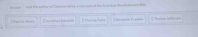 Answer was the author of Common Sense, a core text of the American Revolutionary War.
= Patrick Henry Jonathan Edwards :: Thomas Paine Benjamin Franklin Thomas Jefferson