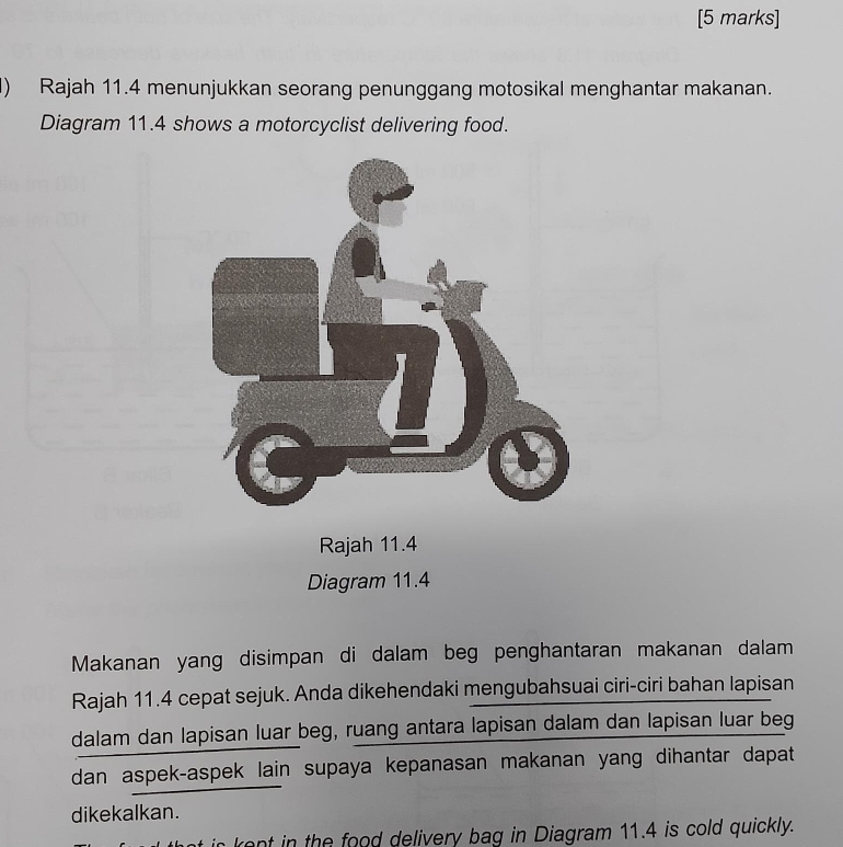 Rajah 11.4 menunjukkan seorang penunggang motosikal menghantar makanan. 
Diagram 11.4 shows a motorcyclist delivering food. 
Diagram 11.4
Makanan yang disimpan di dalam beg penghantaran makanan dalam 
Rajah 11.4 cepat sejuk. Anda dikehendaki mengubahsuai ciri-ciri bahan lapisan 
dalam dan lapisan luar beg, ruang antara lapisan dalam dan lapisan luar beg 
dan aspek-aspek lain supaya kepanasan makanan yang dihantar dapat 
dikekalkan. 
o h o elivery bag in Diagram 11.4 is cold quickly.