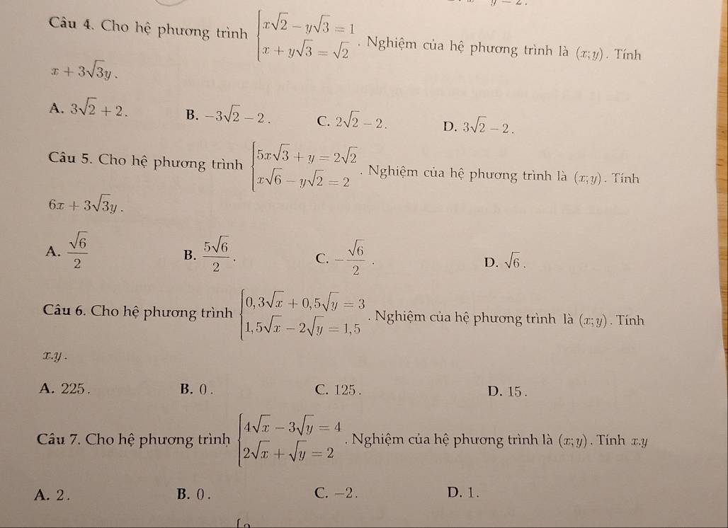 Cho hệ phương trình beginarrayl xsqrt(2)-ysqrt(3)=1 x+ysqrt(3)=sqrt(2)endarray. Nghiệm của hệ phương trình là (x;y). Tính
x+3sqrt(3)y.
A. 3sqrt(2)+2. B. -3sqrt(2)-2. C. 2sqrt(2)-2. D. 3sqrt(2)-2. 
Câu 5. Cho hệ phương trình beginarrayl 5xsqrt(3)+y=2sqrt(2) xsqrt(6)-ysqrt(2)=2endarray. Nghiệm của hệ phương trình là (x;y). Tính
6x+3sqrt(3)y.
B.
A.  sqrt(6)/2   5sqrt(6)/2 . - sqrt(6)/2 . sqrt(6). 
C.
D.
Câu 6. Cho hệ phương trình beginarrayl 0,3sqrt(x)+0,5sqrt(y)=3 1,5sqrt(x)-2sqrt(y)=1,5endarray.. Nghiệm của hệ phương trình là (x;y). Tính
x. y.
A. 225. B. ( . C. 125. D. 15.
Câu 7. Cho hệ phương trình beginarrayl 4sqrt(x)-3sqrt(y)=4 2sqrt(x)+sqrt(y)=2endarray. Nghiệm của hệ phương trình là (x;y). Tính x. y
A. 2. B. () . C. -2. D. 1.