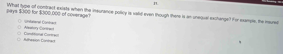 pays $300 for $300,000 of coverage?
What type of contract exists when the insurance policy is valid even though there is an unequal exchange? For example, the insured
Unilateral Contract
Aleatory Contract
Conditional Contract
Adhesion Contract