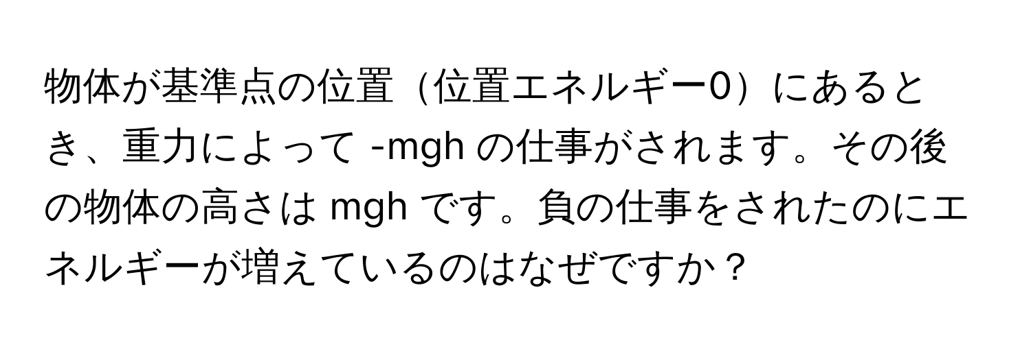 物体が基準点の位置位置エネルギー0にあるとき、重力によって -mgh の仕事がされます。その後の物体の高さは mgh です。負の仕事をされたのにエネルギーが増えているのはなぜですか？