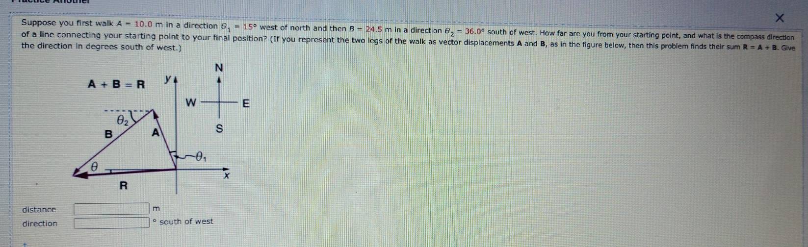 Suppose you first walk A=10.0m in a direction θ _1=15° west of north and then B=24.5m in a direction θ _2=36.0° south of west. How far are you from your starting point, and what is the compass direction
of a line connecting your starting point to your final position? (If you represent the two legs of the walk as vector displacements A and B, as in the figure below, then this problem finds their sum
the direction in degrees south of west.) R=A+B. Give
distance □ m
direction □°south of west