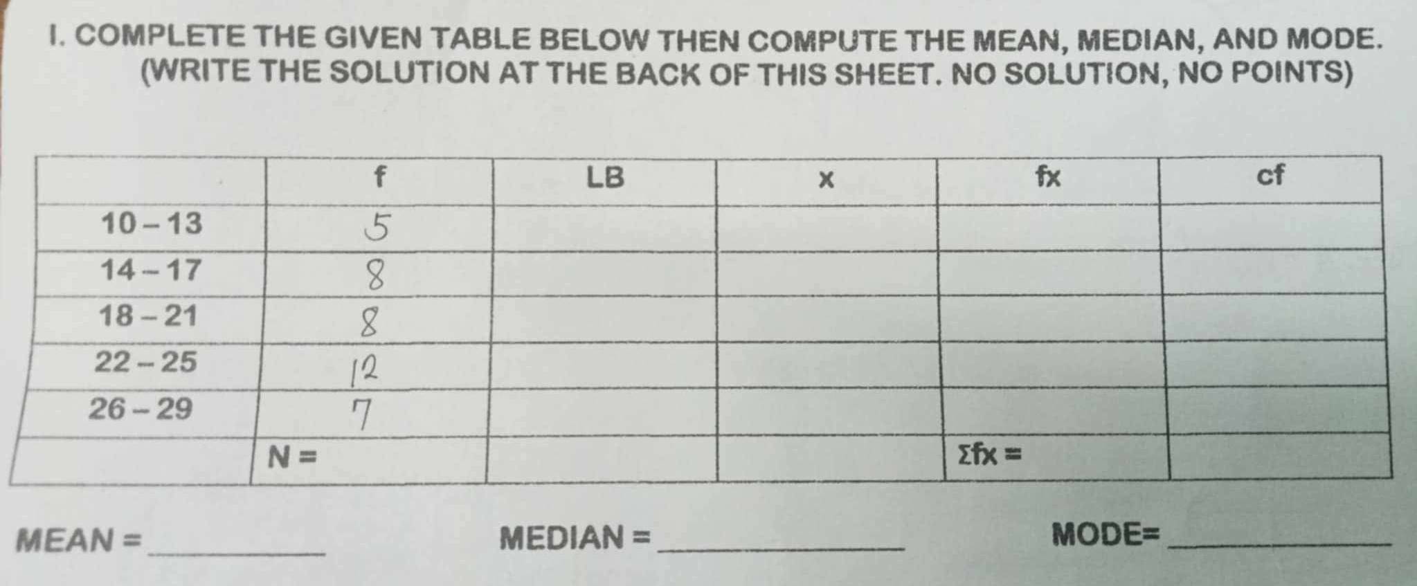 COMPLETE THE GIVEN TABLE BELOW THEN COMPUTE THE MEAN, MEDIAN, AND MODE.
(WRITE THE SOLUTION AT THE BACK OF THIS SHEET. NO SOLUTION, NO POINTS)
MEAN =_ MEDI AN= _ MODE= _