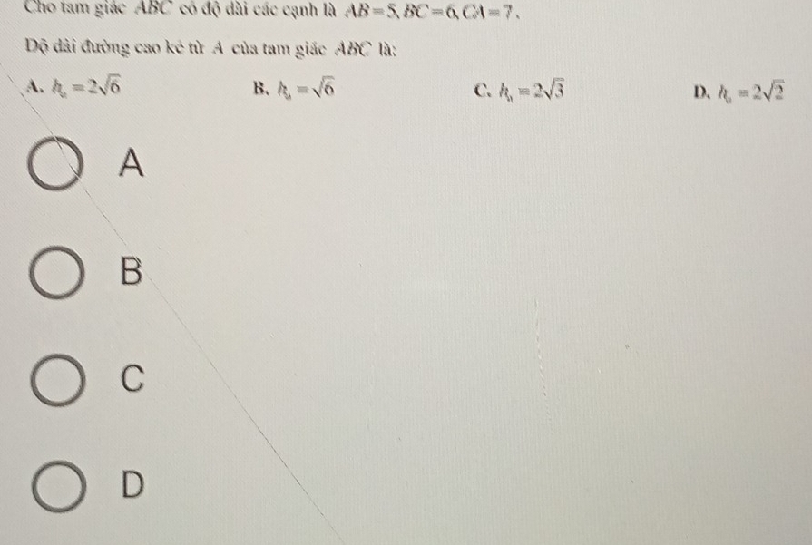 Cho tam giác ABC có độ dài các cạnh là AB=5, BC=6, CA=7. 
Độ dài đường cao ké từ A của tam giác ABC là:
A. h_a=2sqrt(6) B. h_s=sqrt(6) C. h_1=2sqrt(3) D. h_a=2sqrt(2)
A
B
C
D