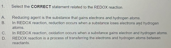 Select the CORRECT statement related to the REDOX reaction.
A. Reducing agent is the substance that gains electrons and hydrogen atoms.
B. In REDOX reaction, reduction occurs when a substance loses electrons and hydrogen
atoms.
C. In REDOX reaction, oxidation occurs when a substance gains electron and hydrogen atoms.
D. REDOX reaction is a process of transferring the electrons and hydrogen atoms between
reactants.