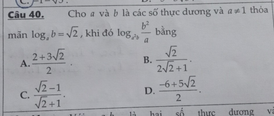 x^- 
Câu 40. Cho # và b là các số thực dương và a!= 1 thỏa
mãn log _ab=sqrt(2) , khi đó log _a^2b b^2/a  bằng
A.  (2+3sqrt(2))/2 ·
B.  sqrt(2)/2sqrt(2)+1 .
C.  (sqrt(2)-1)/sqrt(2)+1 .
D.  (-6+5sqrt(2))/2 . 
là hai số thuc dương V