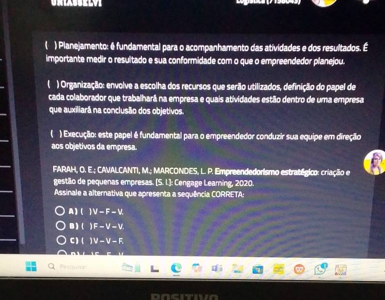 ( ) Planejamento: é fundamental para o acompanhamento das atividades e dos resultados. É
importante medir o resultado e sua conformidade com o que o empreendedor planejou.
( ) Organização: envolve a escolha dos recursos que serão utilizados, definição do papel de
cada colaborador que trabalhará na empresa e quais atividades estão dentro de uma empresa
que auxiliará na conclusão dos objetivos.
( ) Execução: este papel é fundamental para o empreendedor conduzir sua equipe em direção
aos objetivos da empresa.
FARAH, O. E.; CAVALCANTI, M.; MARCONDES, L. P. Empreendedorismo estratégico: criação e
gestão de pequenas empresas. [S. I.]: Cengage Learning, 2020.
Assinale a alternativa que apresenta a sequência CORRETA:
A)( )V-F-V.
B )( F-V-V.
C)( )V-V-F. 
Pescuisa