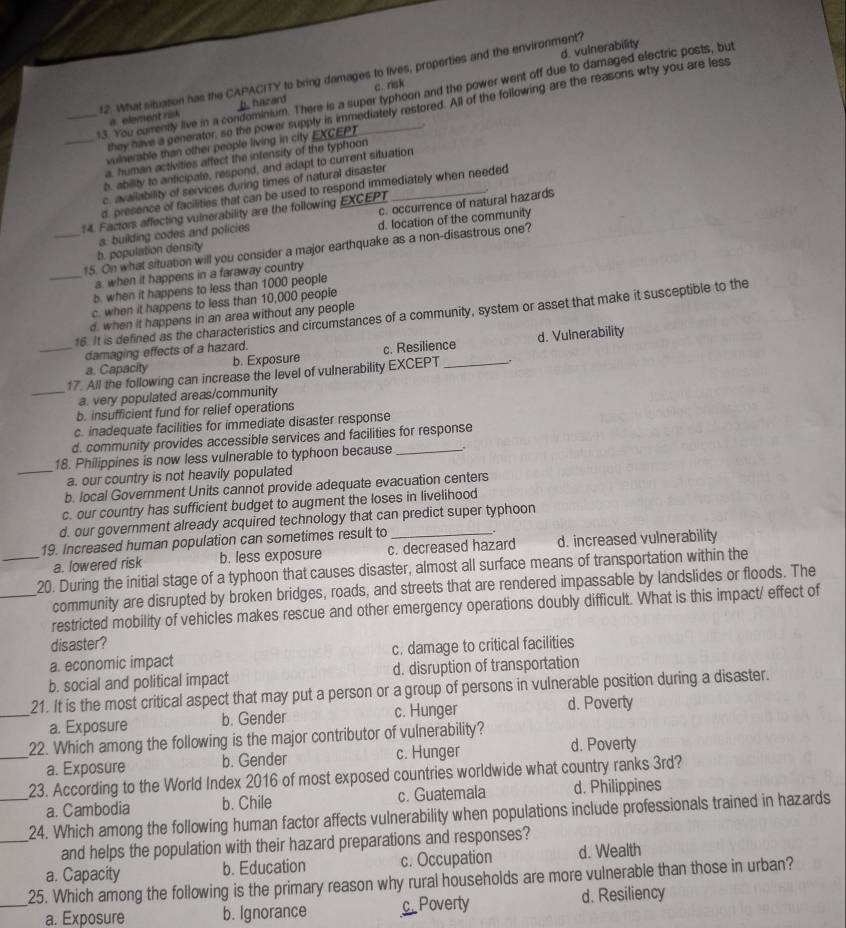 d. vulnerability
12. What situation has the CAPACITY to bring damages to lives, properties and the environment?
_13. You curently live in a condominium. There is a super typhoon and the power went off due to damaged electric posts, but
a element risk b. hazard c. risk
they have a generator, so the power supply is immediately restored. All of the following are the reasons why you are less
_vulnerable than other people living in city EXCEPT
a, human activities affect the intensity of the typhoon
b. ability to anticipate, respond, and adapt to current situation
c. availability of services during times of natural disaster
d presence of facilities that can be used to respond immediately when needed
c. occurrence of natural hazards
14. Factors affecting vulnerability are the following EXCEPT_ .
d. location of the community
b. population density a. building codes and policies
_15. On what situation will you consider a major earthquake as a non-disastrous one?
_a, when it happens in a faraway country
b. when it happens to less than 1000 people
c. when it happens to less than 10,000 people
16. It is defined as the characteristics and circumstances of a community, system or asset that make it susceptible to the
d. when it happens in an area without any people
a. Capacity b. Exposure c. Resilience d. Vulnerability
_damaging effects of a hazard.
17. All the following can increase the level of vulnerability EXCEPT _.
_a. very populated areas/community
b. insufficient fund for relief operations
c. inadequate facilities for immediate disaster response
d. community provides accessible services and facilities for response
18. Philippines is now less vulnerable to typhoon because _.
_a. our country is not heavily populated
b. local Government Units cannot provide adequate evacuation centers
c. our country has sufficient budget to augment the loses in livelihood
d. our government already acquired technology that can predict super typhoon
19. Increased human population can sometimes result to_
a. lowered risk b. less exposure c. decreased hazard d. increased vulnerability
_20. During the initial stage of a typhoon that causes disaster, almost all surface means of transportation within the
community are disrupted by broken bridges, roads, and streets that are rendered impassable by landslides or floods. The
_restricted mobility of vehicles makes rescue and other emergency operations doubly difficult. What is this impact/ effect of
disaster?
a. economic impact c. damage to critical facilities
b. social and political impact d. disruption of transportation
21. It is the most critical aspect that may put a person or a group of persons in vulnerable position during a disaster.
_a. Exposure b. Gender c. Hunger d. Poverty
22. Which among the following is the major contributor of vulnerability?
_a. Exposure b. Gender c. Hunger d. Poverty
23. According to the World Index 2016 of most exposed countries worldwide what country ranks 3rd?
a. Cambodia b. Chile c. Guatemala d. Philippines
__24. Which among the following human factor affects vulnerability when populations include professionals trained in hazards
and helps the population with their hazard preparations and responses?
25. Which among the following is the primary reason why rural households are more vulnerable than those in urban? a. Capacity b. Education c. Occupation d. Wealth
_a. Exposure b. Ignorance c. Poverty d. Resiliency