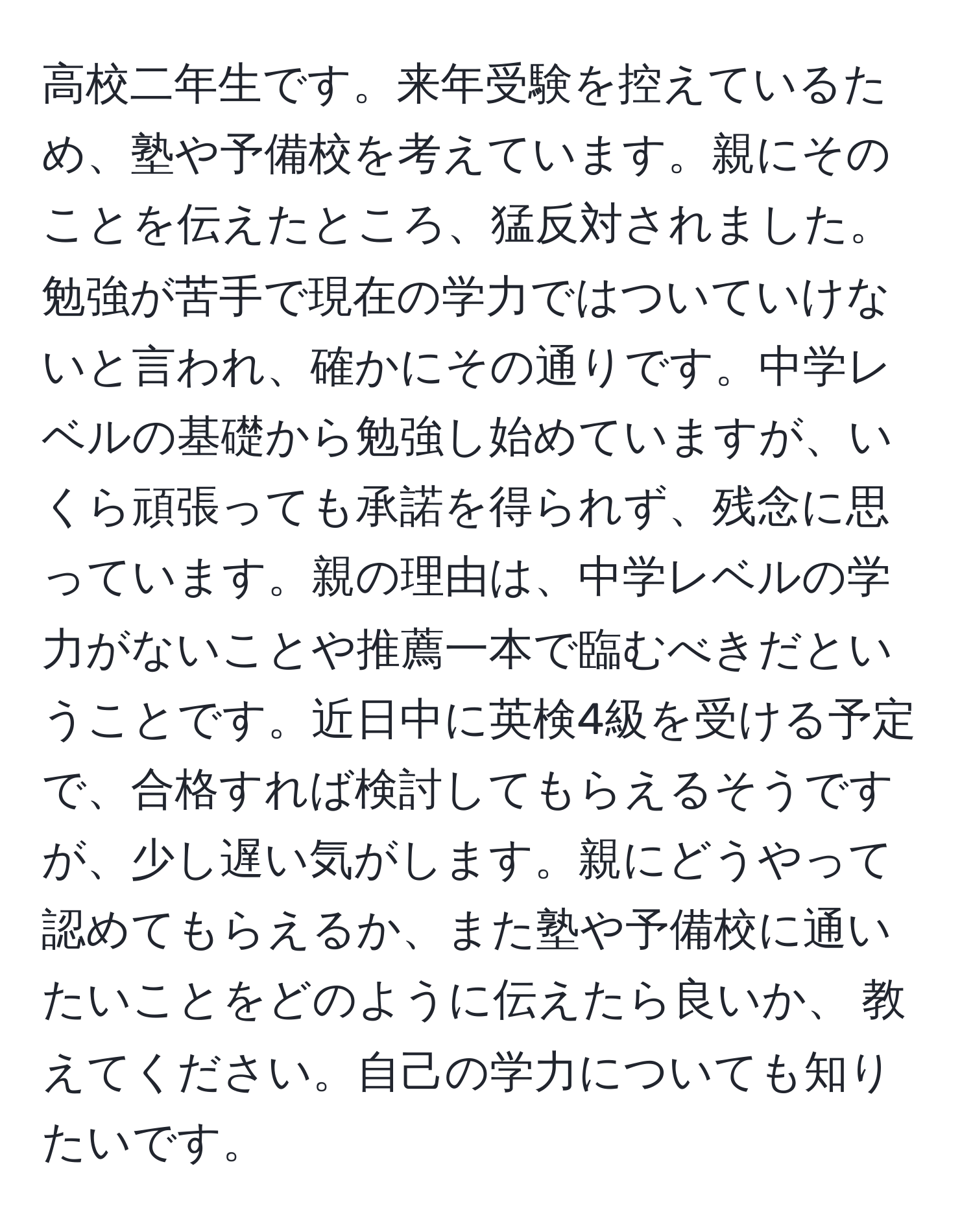 高校二年生です。来年受験を控えているため、塾や予備校を考えています。親にそのことを伝えたところ、猛反対されました。勉強が苦手で現在の学力ではついていけないと言われ、確かにその通りです。中学レベルの基礎から勉強し始めていますが、いくら頑張っても承諾を得られず、残念に思っています。親の理由は、中学レベルの学力がないことや推薦一本で臨むべきだということです。近日中に英検4級を受ける予定で、合格すれば検討してもらえるそうですが、少し遅い気がします。親にどうやって認めてもらえるか、また塾や予備校に通いたいことをどのように伝えたら良いか、 教えてください。自己の学力についても知りたいです。