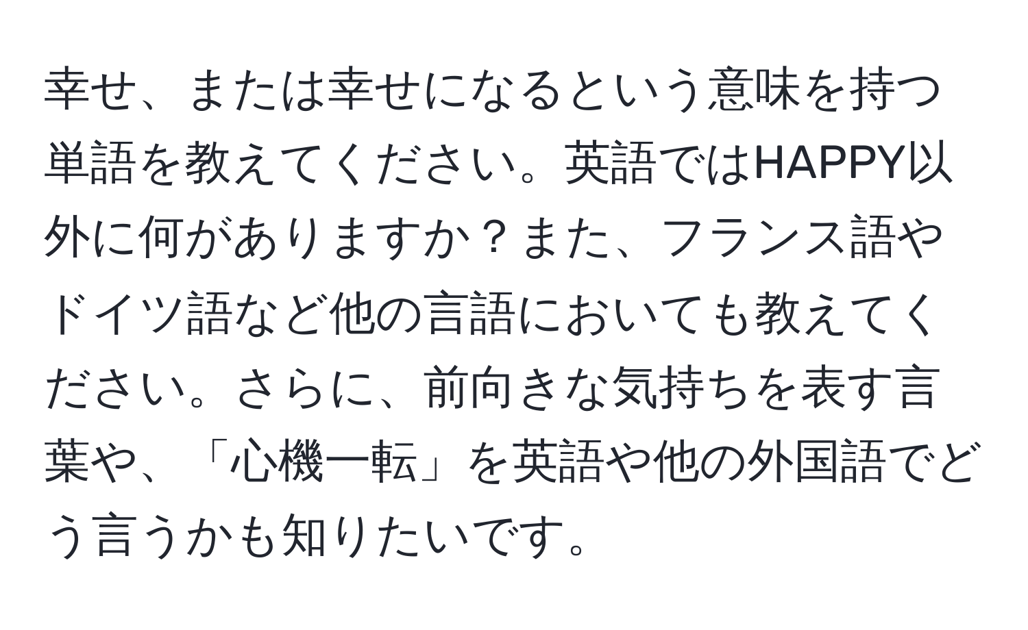 幸せ、または幸せになるという意味を持つ単語を教えてください。英語ではHAPPY以外に何がありますか？また、フランス語やドイツ語など他の言語においても教えてください。さらに、前向きな気持ちを表す言葉や、「心機一転」を英語や他の外国語でどう言うかも知りたいです。