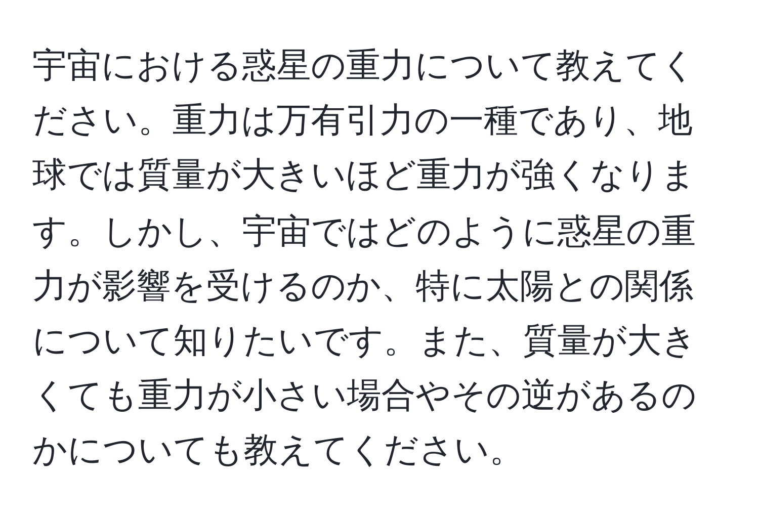 宇宙における惑星の重力について教えてください。重力は万有引力の一種であり、地球では質量が大きいほど重力が強くなります。しかし、宇宙ではどのように惑星の重力が影響を受けるのか、特に太陽との関係について知りたいです。また、質量が大きくても重力が小さい場合やその逆があるのかについても教えてください。