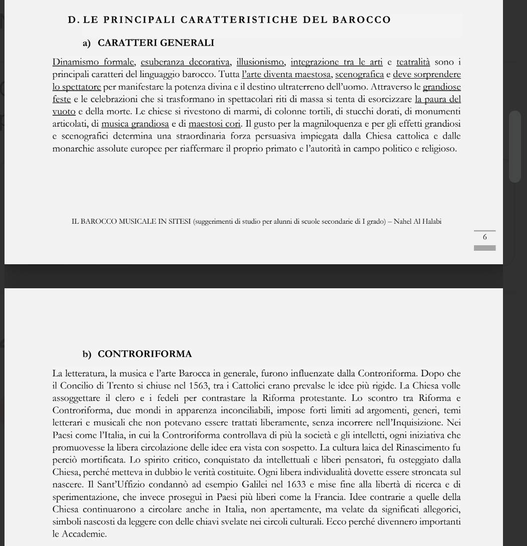 LE PRINCIPALI CARATTERISTICHE DEL BAROCCO
a) CARATTERI GENERALI
Dinamismo formale, esuberanza decorativa, illusionismo, integrazione tra le arti e teatralità sono i
principali caratteri del linguaggio barocco. Tutta l’arte diventa maestosa, scenografica e deve sorprendere
lo spettatore per manifestare la potenza divina e il destino ultraterreno dell’uomo. Attraverso le grandiose
feste e le celebrazioni che si trasformano in spettacolari riti di massa si tenta di esorcizzare la paura del
vuoto e della morte. Le chiese si rivestono di marmi, di colonne tortili, di stucchi dorati, di monumenti
articolati, di musica grandiosa e di maestosi cori. Il gusto per la magniloquenza e per gli effetti grandiosi
e scenografici determina una straordinaria forza persuasiva impiegata dalla Chiesa cattolica e dalle
monarchie assolute europee per riaffermare il proprio primato e l’autorità in campo politico e religioso.
IL BAROCCO MUSICALE IN SITESI (suggerimenti di studio per alunni di scuole secondarie di I grado) - Nahel Al Halabi
6
b) CONTRORIFORMA
La letteratura, la musica e l’arte Barocca in generale, furono influenzate dalla Controriforma. Dopo che
il Concilio di Trento si chiuse nel 1563, tra i Cattolici erano prevalse le idee più rigide. La Chiesa volle
assoggettare il clero e i fedeli per contrastare la Riforma protestante. Lo scontro tra Riforma e
Controriforma, due mondi in apparenza inconciliabili, impose forti limiti ad argomenti, generi, temi
letterari e musicali che non potevano essere trattati liberamente, senza incorrere nell’Inquisizione. Nei
Paesi come l’Italia, in cui la Controriforma controllava di più la società e gli intelletti, ogni iniziativa che
promuovesse la libera circolazione delle idee era vista con sospetto. La cultura laica del Rinascimento fu
perciò mortificata. Lo spirito critico, conquistato da intellettuali e liberi pensatori, fu osteggiato dalla
Chiesa, perché metteva in dubbio le verità costituite. Ogni libera individualità dovette essere stroncata sul
nascere. Il Sant’Uffizio condannò ad esempio Galilei nel 1633 e mise fine alla libertà di ricerca e di
sperimentazione, che invece proseguì in Paesi più liberi come la Francia. Idee contrarie a quelle della
Chiesa continuarono a circolare anche in Italia, non apertamente, ma velate da significati allegorici,
simboli nascosti da leggere con delle chiavi svelate nei circoli culturali. Ecco perché divennero importanti
le Accademie.