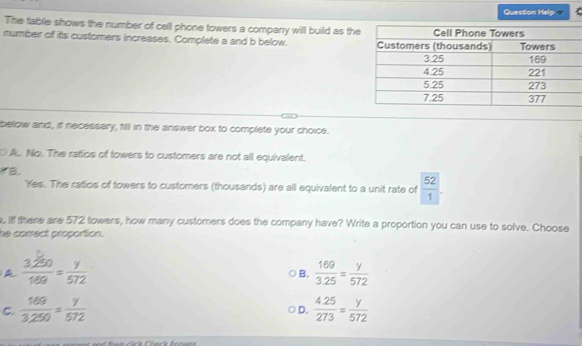 Question Help
The table shows the number of cell phone towers a company will build as the
number of its customers increases. Complete a and b below. 
below and, it necessary, fill in the answer box to complete your choice.
O A. No. The ratios of towers to customers are not all equivalent.
B
Yes. The ratios of towers to customers (thousands) are all equivalent to a unit rate of  52/1 . 
. If there are 572 fowers, how many customers does the company have? Write a proportion you can use to solve. Choose
he correct proportion.
A  3250/169 = y/572 
B.  169/3.25 = y/572 
C.  169/3.250 = y/572   (4.25)/273 = y/572 
D.