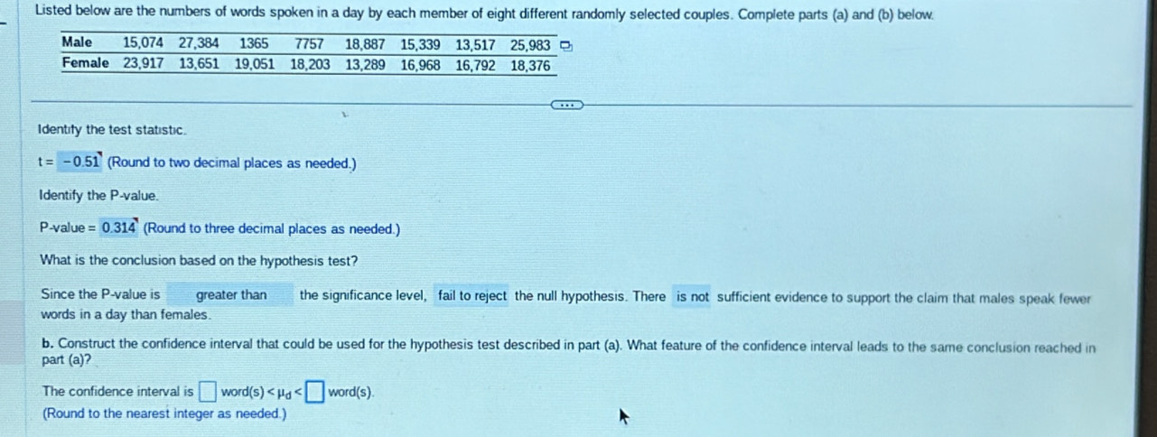 Listed below are the numbers of words spoken in a day by each member of eight different randomly selected couples. Complete parts (a) and (b) below. 
Identify the test statistic.
t=-0.51 (Round to two decimal places as needed.) 
Identify the P -value.
P-value =0.314 (Round to three decimal places as needed.) 
What is the conclusion based on the hypothesis test? 
Since the P -value is greater than the significance level, fail to reject the null hypothesis. There is not sufficient evidence to support the claim that males speak fewer 
words in a day than females. 
b, Construct the confidence interval that could be used for the hypothesis test described in part (a). What feature of the confidence interval leads to the same conclusion reached in 
part (a) 
The confidence interval is □ word(s)
(Round to the nearest integer as needed.)