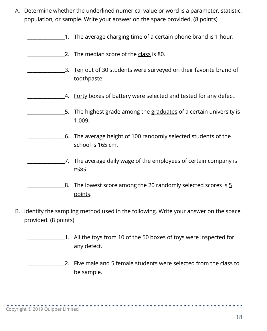 Determine whether the underlined numerical value or word is a parameter, statistic, 
population, or sample. Write your answer on the space provided. (8 points) 
_1. The average charging time of a certain phone brand is 1 hour. 
_2. The median score of the class is 80. 
_3. Ten out of 30 students were surveyed on their favorite brand of 
toothpaste. 
_4. Forty boxes of battery were selected and tested for any defect. 
_5. The highest grade among the graduates of a certain university is
1.009. 
_6. The average height of 100 randomly selected students of the 
school is 165 cm. 
_7. The average daily wage of the employees of certain company is
P585. 
_8. The lowest score among the 20 randomly selected scores is 5
points. 
B. Identify the sampling method used in the following. Write your answer on the space 
provided. (8 points) 
_1. All the toys from 10 of the 50 boxes of toys were inspected for 
any defect. 
_2. Five male and 5 female students were selected from the class to 
be sample. 
Copyright © 2019 Quipper Limited 
18