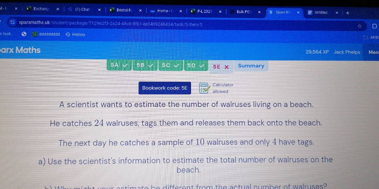Exchang (1) Chat Bristol R Home - C P-L 2025 Bulk PC Sparx M Untitled 
sparxmaths.uk/student/package/712962f3-2a24-48c6-8f61-ee3409248434/task/5/item/5 
n took. ddddddddd History 
All B 
arx Maths 29,564 XP Jack Phelps Men 
5A 5B 5C 5D 5E Summary 
Calculator 
Bookwork code: 5E allowed 
A scientist wants to estimate the number of walruses living on a beach. 
He catches 24 walruses, tags them and releases them back onto the beach. 
The next day he catches a sample of 10 walruses and only 4 have tags. 
a) Use the scientist's information to estimate the total number of walruses on the 
beach. 
be different from the actual number of walruses?