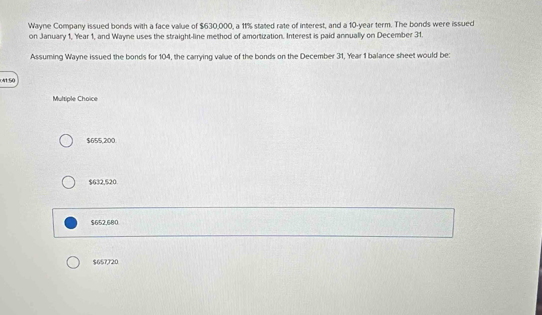 Wayne Company issued bonds with a face value of $630,000, a 11% stated rate of interest, and a 10-year term. The bonds were issued
on January 1, Year 1, and Wayne uses the straight-line method of amortization. Interest is paid annually on December 31.
Assuming Wayne issued the bonds for 104, the carrying value of the bonds on the December 31, Year 1 balance sheet would be:
: 41:50
Multiple Choice
$655,200
$632,520.
$652,680
$657,720.