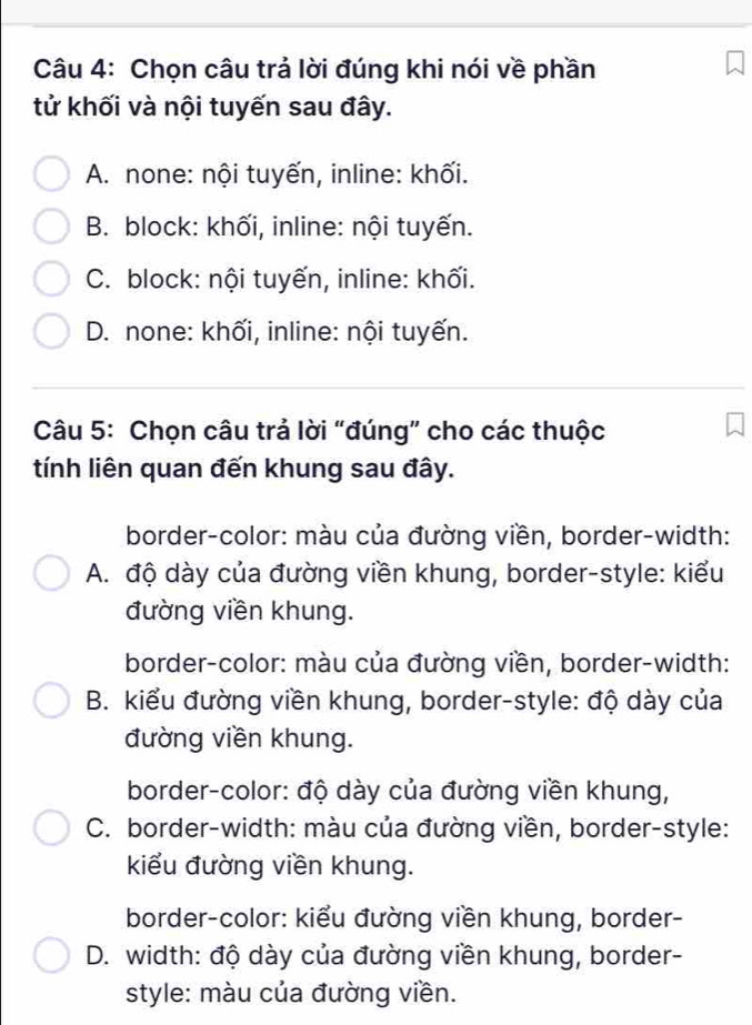 Chọn câu trả lời đúng khi nói về phần
tử khối và nội tuyến sau đây.
A. none: nội tuyến, inline: khối.
B. block: khối, inline: nội tuyến.
C. block: nội tuyến, inline: khối.
D. none: khối, inline: nội tuyến.
Câu 5: Chọn câu trả lời “đúng” cho các thuộc
tính liên quan đến khung sau đây.
border-color: màu của đường viền, border-width:
A. độ dày của đường viền khung, border-style: kiểu
đường viền khung.
border-color: màu của đường viền, border-width:
B. kiểu đường viền khung, border-style: độ dày của
đường viền khung.
border-color: độ dày của đường viền khung,
C. border-width: màu của đường viền, border-style:
kiểu đường viền khung.
border-color: kiểu đường viền khung, border-
D. width: độ dày của đường viền khung, border-
style: màu của đường viền.