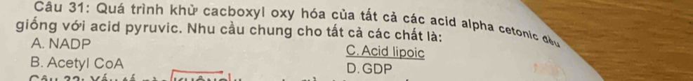 Quá trình khử cacboxyl oxy hóa của tất cả các acid alpha cetonic đều
giống với acid pyruvic. Nhu cầu chung cho tất cả các chất là:
A. NADP C. Acid lipoic
B. Acetyl CoA D. GDP