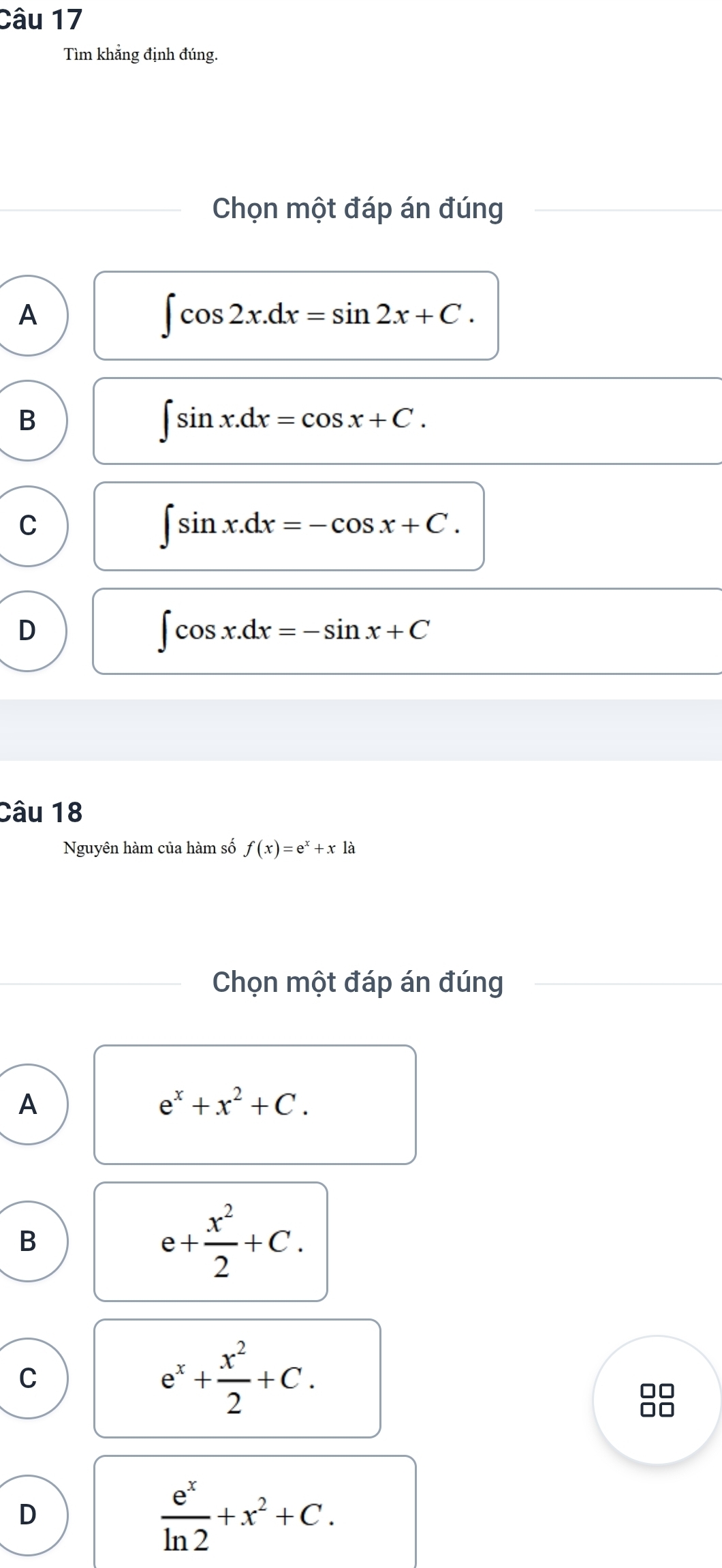 Tìm khẳng định đúng.
Chọn một đáp án đúng
A
∈t cos 2x.dx=sin 2x+C.
B
∈t sin x.dx=cos x+C.
C
∈t sin x.dx=-cos x+C.
D
∈t cos x.dx=-sin x+C
Câu 18
Nguyên hàm của hàm số f(x)=e^x+xla
Chọn một đáp án đúng
A
e^x+x^2+C.
B
e+ x^2/2 +C.
C
e^x+ x^2/2 +C. 
□□
D
 e^x/ln 2 +x^2+C.