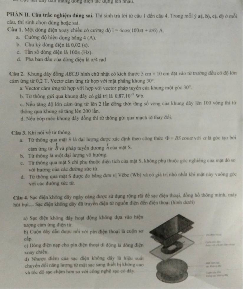 hai đay dân máng dồng điện tác dụng lên nhâu.
PHÀN II. Câu trắc nghiệm đúng sai. Thí sinh trả lời từ câu 1 đến câu 4. Trong mỗi ý a), b), c), đ) ở mỗi
câu, thí sinh chọn đúng hoặc sai.
Câu 1. Một dòng điện xoay chiều có cường độ i=4cos (100π t+π /6)A.
a. Cường độ hiệu dụng bằng 4 (A).
b. Chu kỳ dòng điện là 0,02 (s).
c. Tần số dòng điện là 100π (Hz).
d. Pha ban đầu của dòng điện là π/4 rad
Câu 2. Khung dây đồng ABCD hình chữ nhật có kích thước 5cm* 10cm đặt vào từ trường đều có độ lớn
cảm ứng từ 0,2 T. Vectơ cảm ứng từ hợp với mặt phẳng khung 30°.
a. Vector cảm ứng từ hợp với hợp với vector pháp tuyến của khung một góc 30°.
b. Từ thông gửi qua khung dây có giá trị là 0.87.10^(-3)Wb.
c. Nếu tăng độ lớn cảm ứng từ lên 2 lần đồng thời tăng số vòng của khung dây lên 100 vòng thì từ
thông qua khung sẽ tăng lên 200 lần.
d. Nếu bóp méo khung dây đồng thì từ thông gửi qua mạch sẽ thay đổi.
Câu 3, Khi nói về từ thông.
a. Từ thông qua mặt S là đại lượng được xác định theo công thức Phi =BS cosα với α là góc tạo bởi
cảm ứng từ B và pháp tuyển dương n của mặt S.
b. Từ thông là một đại lượng vô hướng.
c. Từ thông qua mặt S chi phụ thuộc điện tích của mặt S, không phụ thuộc góc nghiêng của mặt đó so
với hướng của các đường sức từ.
d. Từ thông qua mặt S được đo bằng đơn vị Vêbe (Wb) và có giá trị nhỏ nhất khi mặt này vuông góc
với các đường sức từ
Câu 4. Sạc điện không dây ngày cảng được sử dụng rộng rãi để sạc điện thoại, đồng hồ thông minh, máy
hút bụi,... Sạc điện không dây đã truyền điện từ nguồn điện đến điện thoại (hình dưới)
a) Sạc điện không dây hoạt động không dựa vào hiện
tượng cảm ứng điện từ.
b) Cuộn dây dẫn được nối với pin điện thoại là cuộn sơ
cấp.
c) Dông điện nạp cho pín điện thoại di động là dồng điện
xoay chiều.
d) Nhược điểm của sạc điện không dây là hiệu suất
chuyển đối năng lượng từ mặt sạc sang thiết bị không cao
và tốc độ sạc chậm hơn so với công nghệ sạc có dây.