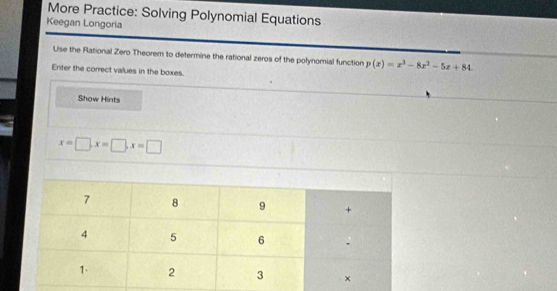 More Practice: Solving Polynomial Equations 
Keegan Longoria 
Use the Rational Zero Theorem to determine the rational zeros of the polynomial function p(x)=x^3-8x^2-5x+84. 
Enter the correct values in the boxes. 
Show Hints
x=□ , x=□ , x=□