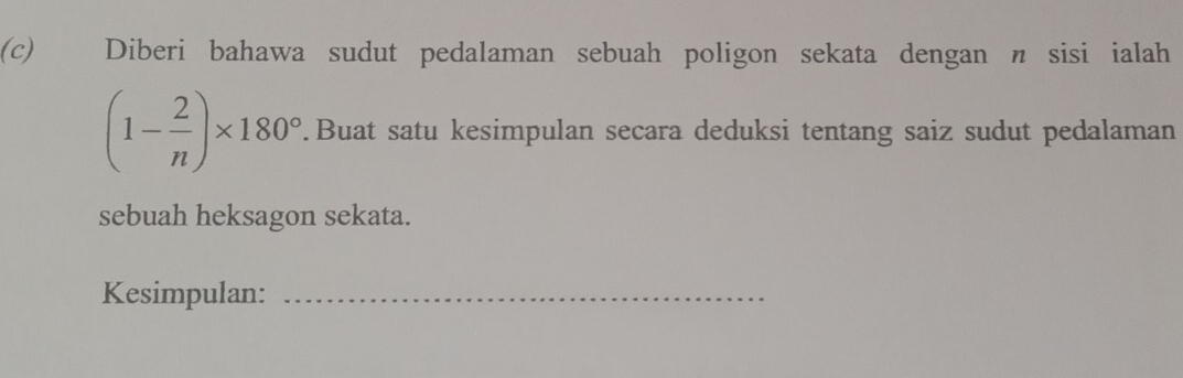 Diberi bahawa sudut pedalaman sebuah poligon sekata dengan n sisi ialah
(1- 2/n )* 180°.Buat satu kesimpulan secara deduksi tentang saiz sudut pedalaman 
sebuah heksagon sekata. 
Kesimpulan:_