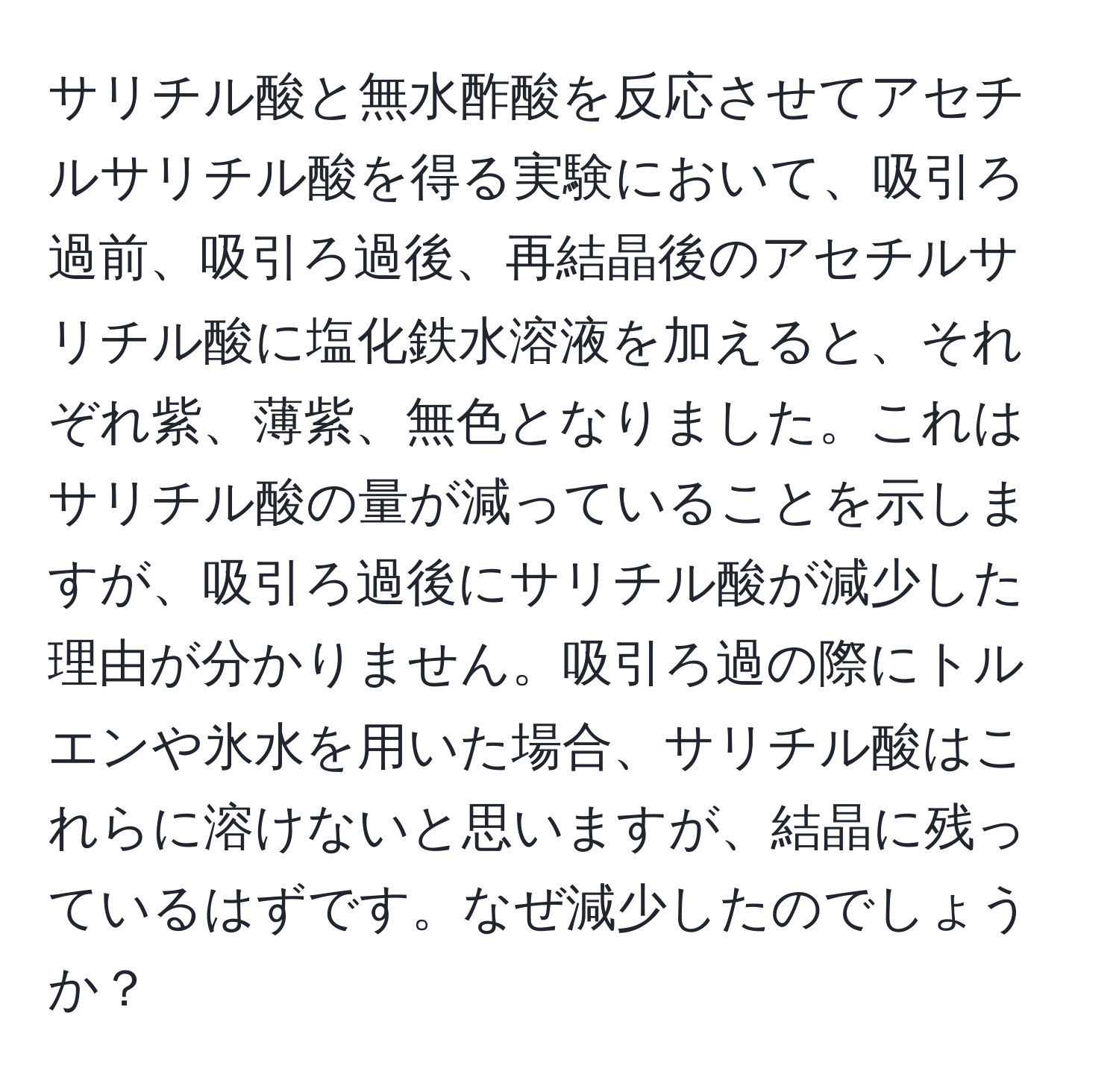 サリチル酸と無水酢酸を反応させてアセチルサリチル酸を得る実験において、吸引ろ過前、吸引ろ過後、再結晶後のアセチルサリチル酸に塩化鉄水溶液を加えると、それぞれ紫、薄紫、無色となりました。これはサリチル酸の量が減っていることを示しますが、吸引ろ過後にサリチル酸が減少した理由が分かりません。吸引ろ過の際にトルエンや氷水を用いた場合、サリチル酸はこれらに溶けないと思いますが、結晶に残っているはずです。なぜ減少したのでしょうか？