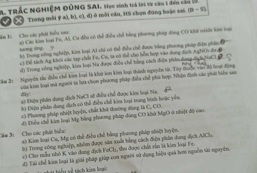 TRắC NGHIỆM ĐÚNG SAI. Học sinh trá lời từ câu 1 đến cầu lờ.
C Trong mỗi ý a), b), c), d) ở mỗi câu, HS chọn đứng hoặc sai. (D-S).
ầu 1: Cho các phát biểu sau:
a) Các kim loại Fe, Al, Cu đều có thể điều chế bằng phương pháp dùng CO khử oxide kim loại
tương ứng. 5
b) Trong công nghiệp, kim loại Al chi có thể điều chế được bằng phương pháp điện phân:
c) Để tách Ag khỏi các tạp chất Fe, Cu, ta có thể cho hỗn hợp vào dung dịch AgNO dư D
d) Trong công nghiệp, kim loại Na được điều chế bằng cách điện phân dung dịch NaCl
Tâu 2:  Nguyên tắc điều chế kim loại là khử ion kim loại thành nguyên tử. Tùy thuộc vào độ hoạt động
của kim loại mà người ta lựa chọn phương pháp điều chế phù hợp. Nhận định các phát biểu sau
đây:
a) Điện phân dung dịch NaCl sẽ điều chế được kim loại Na.
b) Điện phân dung dịch có thể điều chế kim loại trung bình hoặc yếu.
c) Phương pháp nhiệt luyện, chất khử thường dùng là C, CO.
d) Điều chế kim loại Mg bằng phương pháp dùng CO khử MgO ở nhiệt độ cao.
Câu 3: Cho các phát biểu:
a) Kim loại Cu, Mg có thể điều chế bằng phương pháp nhiệt luyện.
b) Trong công nghiệp, nhôm được sản xuất bằng cách điện phân dung dịch AlCl₃.
c) Cho mẫu nhỏ K vào dung dịch FeCl₂, thu được chất rắn là kim loại Fe.
d) Tái chế kim loại là giải pháp giúp con người sử dụng hiệu quả hơn nguồn tài nguyên.
hát biểu yề tách kim loại: