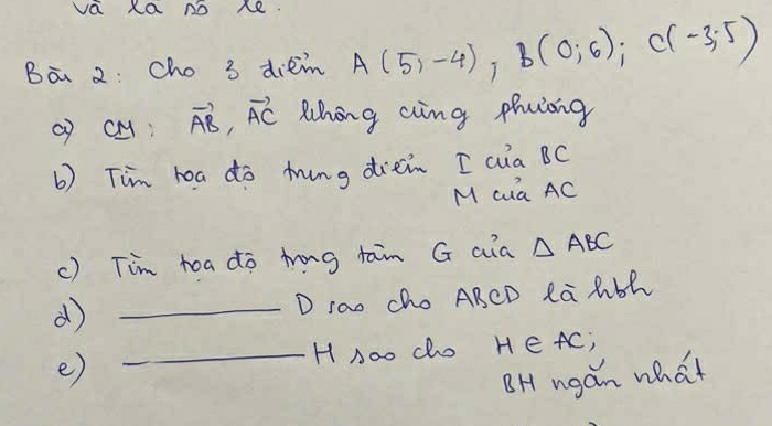 va Xa no xe. 
Ba 2: cho 3 dièm A(5,-4), B(0,6); C(-3,-5)
( cM vector AB, vector AC Whong aing phuiong 
b) Tim hoa do ming dien [ aia BC
M cua AC
c) Tim toa do trg tain G aia △ ABC
_d 
D rao cho ABCD Ra lbh 
_H noo cho H∈ AC; 
e) 
BH ngán what