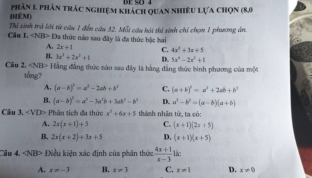 ĐE SO 4
phÀN I. phàN tRÁC nGHIỆM khách qUAN NHIÊU Lựa ChọN (8,0
ĐIÉM)
Thí sinh trả lời từ câu 1 đến câu 32. Mỗi câu hỏi thí sinh chỉ chọn 1 phương án.
Câu 1. ∠ NB>D la thức nào sau đây là đa thức bậc hai
A. 2x+1
C. 4x^2+3x+5
B. 3x^3+2x^2+1
D. 5x^4-2x^2+1
Câu 2. ∠ NB> Hằng đẳng thức nào sau đây là hằng đẳng thức bình phương của một
tổng?
A. (a-b)^2=a^2-2ab+b^2 C. (a+b)^2=a^2+2ab+b^2
B. (a-b)^3=a^3-3a^2b+3ab^2-b^3 D. a^2-b^2=(a-b)(a+b)
Câu 3. Phân tích đa thức x^2+6x+5 thành nhân tử, ta có:
A. 2x(x+1)+5 C. (x+1)(2x+5)
B. 2x(x+2)+3x+5 D. (x+1)(x+5)
Câu 4. ∠ NB> Điều kiện xác định của phân thức  (4x+1)/x-3  là:
A. x!= -3 B. x!= 3 C. x!= 1 D. x!= 0