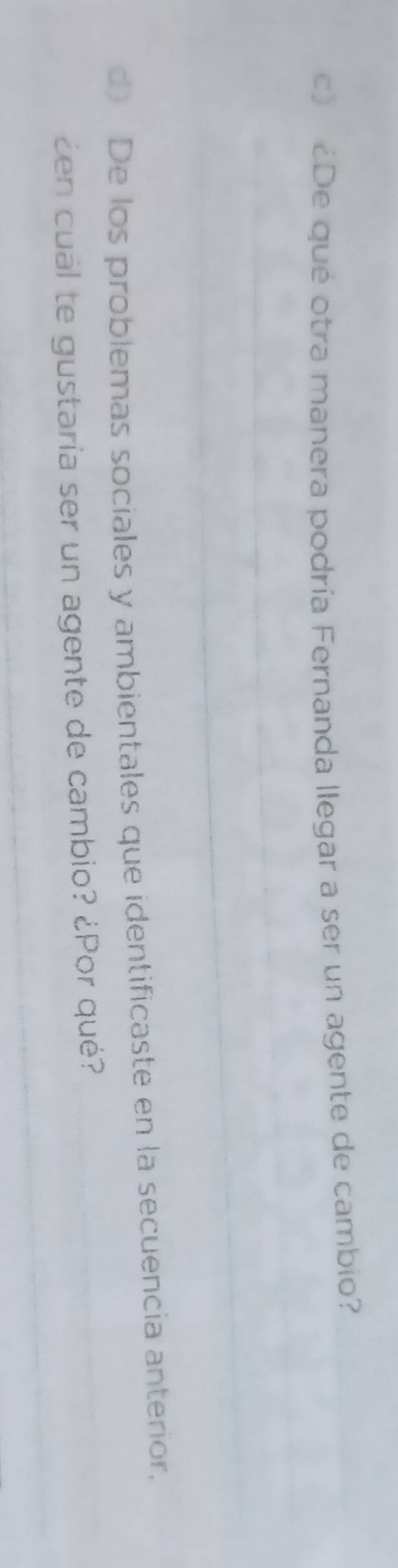 ¿De qué otra manera podría Fernanda llegar a ser un agente de cambio? 
d) De los problemas sociales y ambientales que identificaste en la secuencia anterior, 
¿en cuál te gustaría ser un agente de cambio? ¿Por qué?