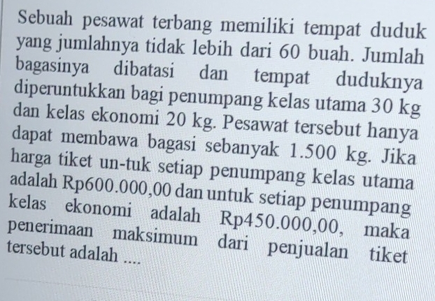 Sebuah pesawat terbang memiliki tempat duduk 
yang jumlahnya tidak lebih dari 60 buah. Jumlah 
bagasinya dibatasi dan tempat duduknya 
diperuntukkan bagi penumpang kelas utama 30 kg
dan kelas ekonomi 20 kg. Pesawat tersebut hanya 
dapat membawa bagasi sebanyak 1.500 kg. Jika 
harga tiket un-tuk setiap penumpang kelas utama 
adalah Rp600.000,00 dan untuk setiap penumpang 
kelas ekonomi adalah Rp450.000,00, maka 
penerimaan maksimum dari penjualan tiket 
tersebut adalah ....