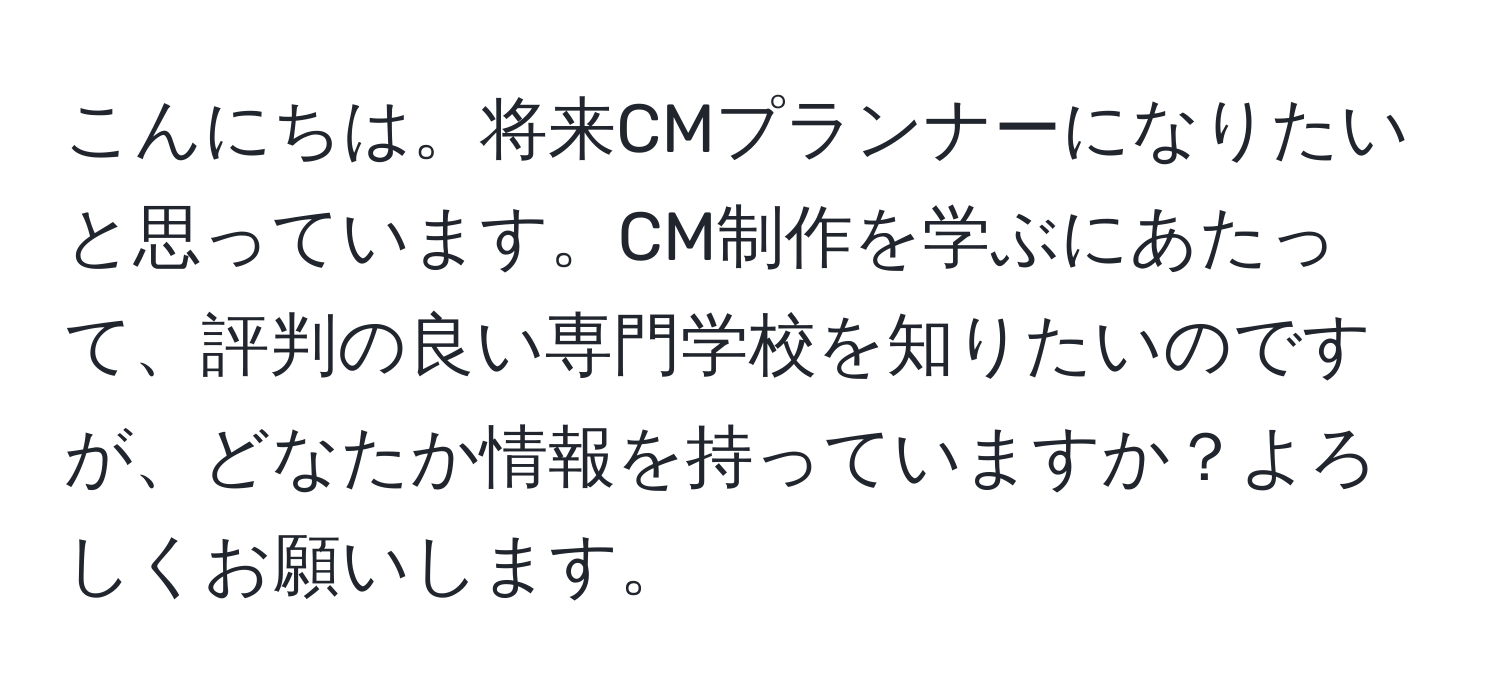 こんにちは。将来CMプランナーになりたいと思っています。CM制作を学ぶにあたって、評判の良い専門学校を知りたいのですが、どなたか情報を持っていますか？よろしくお願いします。