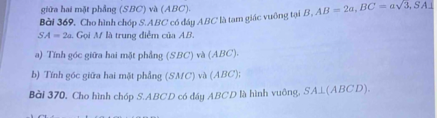 giữa hai mặt phẳng (SBC) và (ABC). 
Bài 369, Cho hình chóp S. ABC có đáy ABC là tam giác vuông tại B, AB=2a, BC=asqrt(3,S) A⊥
SA=2a Gọi M là trung điễm của AB. 
a) Tính góc giữa hai mặt phẳng (SBC) và (ABC). 
b) Tính góc giữa hai mặt phẳng (SMC) và (ABC); 
Bài 370, Cho hình chóp S. ABCD có đáy ABCD là hình vuông, SA⊥ (ABCD).