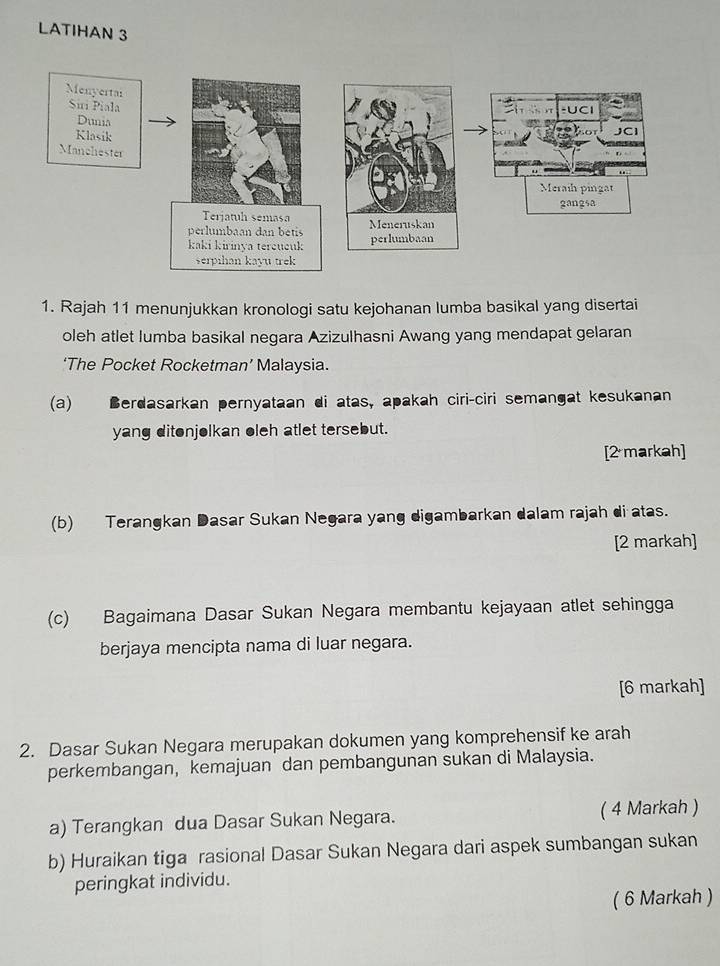 LATIHAN 3 
1. Rajah 11 menunjukkan kronologi satu kejohanan lumba basikal yang disertai 
oleh atlet lumba basikal negara Azizulhasni Awang yang mendapat gelaran 
‘The Pocket Rocketman’ Malaysia. 
(a) Berdasarkan pernyataan di atas, apakah ciri-ciri semangat kesukanan 
yang ditonjolkan oleh atlet tersebut. 
[2 markah] 
(b) Terangkan Dasar Sukan Negara yang digambarkan dalam rajah di atas. 
[2 markah] 
(c) Bagaimana Dasar Sukan Negara membantu kejayaan atlet sehingga 
berjaya mencipta nama di luar negara. 
[6 markah] 
2. Dasar Sukan Negara merupakan dokumen yang komprehensif ke arah 
perkembangan, kemajuan dan pembangunan sukan di Malaysia. 
a) Terangkan dua Dasar Sukan Negara. ( 4 Markah ) 
b) Huraikan tiga rasional Dasar Sukan Negara dari aspek sumbangan sukan 
peringkat individu. 
( 6 Markah )