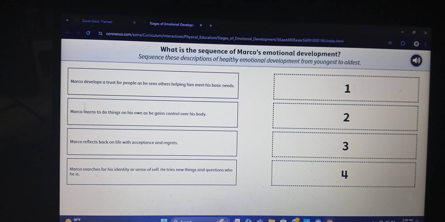 Gavin Glass' Planner Stages of Emotional Developn
connexus.com/extra/Curriculum/interactives/Physical_Education/Stages_of_Emotional_Development/56aad4808aaac56891000196/index.html
What is the sequence of Marco’s emotional development?
Sequence these descriptions of healthy emotional development from youngest to oldest.
Marco develops a trust for people as he sees others helping him meet his basic needs.
1
Marco learns to do things on his own as he gains control over his body. 2
Marco reflects back on life with acceptance and regrets. 3
Marco searches for his identity or sense of self. He tries new things and questions who
he is.
4