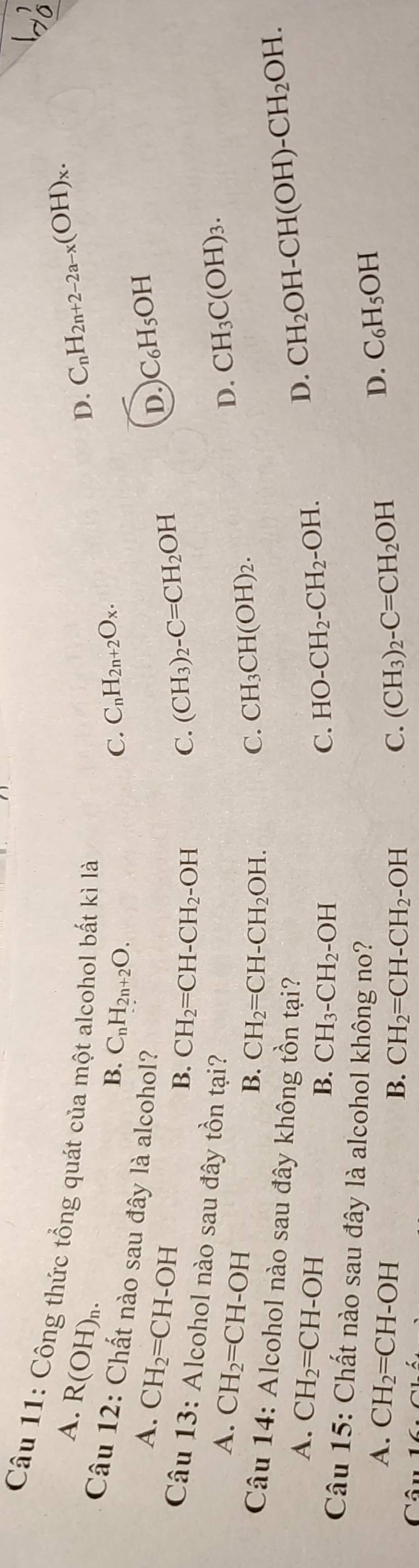 Công thức tổng quát của một alcohol bất kì là
A. R(OH)_n.
D. C_nH_2n+2-2a-x(OH)_x.
B. C_nH_2n+2O. C_nH_2n+2O_x. 
C.
Câu 12: Chất nào sau đây là alcohol?
A. CH_2=CH-OH
D. C_6H_5OH
B. CH_2=CH-CH_2-OH C. (CH_3)_2-C=CH_2OH
Câu 13: Alcohol nào sau đây tồn tại? C. CH_3CH(OH)_2.
A. CH_2=CH-OH
D. CH_3C(OH)_3.
B. CH_2=CH-CH_2OH. 
Câu 14: Alcohol nào sau đây không tồn tại?
A. CH_2=CH-OH
D. CH_2OH-CH(OH)-CH_2OH.
B. CH_3-CH_2-OH C. HO-CH_2-CH_2-OH. 
Câu 15: Chất nào sau đây là alcohol không no?
A. CH_2=CH-OH
D. C_6H_5OH
Câu
B. CH_2=CH-CH_2-OH C. (CH_3)_2-C=CH_2OH
