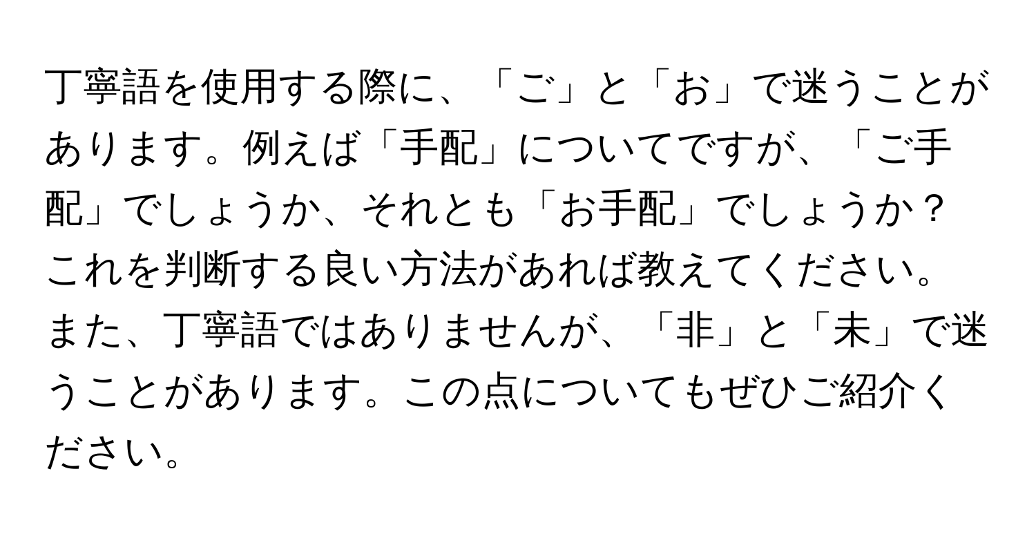 丁寧語を使用する際に、「ご」と「お」で迷うことがあります。例えば「手配」についてですが、「ご手配」でしょうか、それとも「お手配」でしょうか？これを判断する良い方法があれば教えてください。また、丁寧語ではありませんが、「非」と「未」で迷うことがあります。この点についてもぜひご紹介ください。