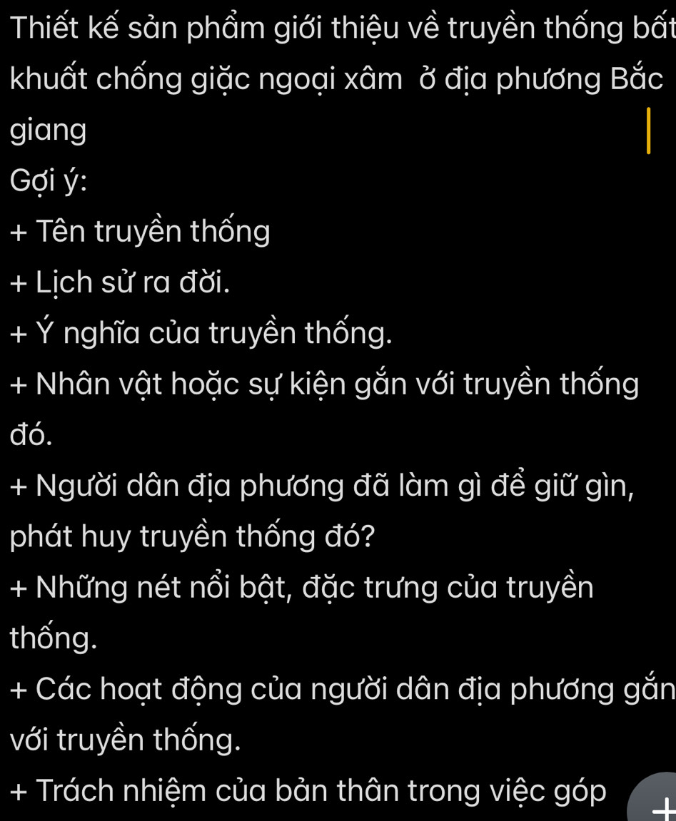 Thiết kế sản phẩm giới thiệu về truyền thống bất 
khuất chống giặc ngoại xâm ở địa phương Bắc 
giang 
Gợi ý : 
+ Tên truyền thống 
+ Lịch sử ra đời. 
+ Ý nghĩa của truyền thống. 
+ Nhân vật hoặc sự kiện gắn với truyền thống 
đó. 
+ Người dân địa phương đã làm gì để giữ gìn, 
phát huy truyền thống đó? 
+ Những nét nổi bật, đặc trưng của truyền 
thống. 
+ Các hoạt động của người dân địa phương gắn 
với truyền thống. 
+ Trách nhiệm của bản thân trong việc góp