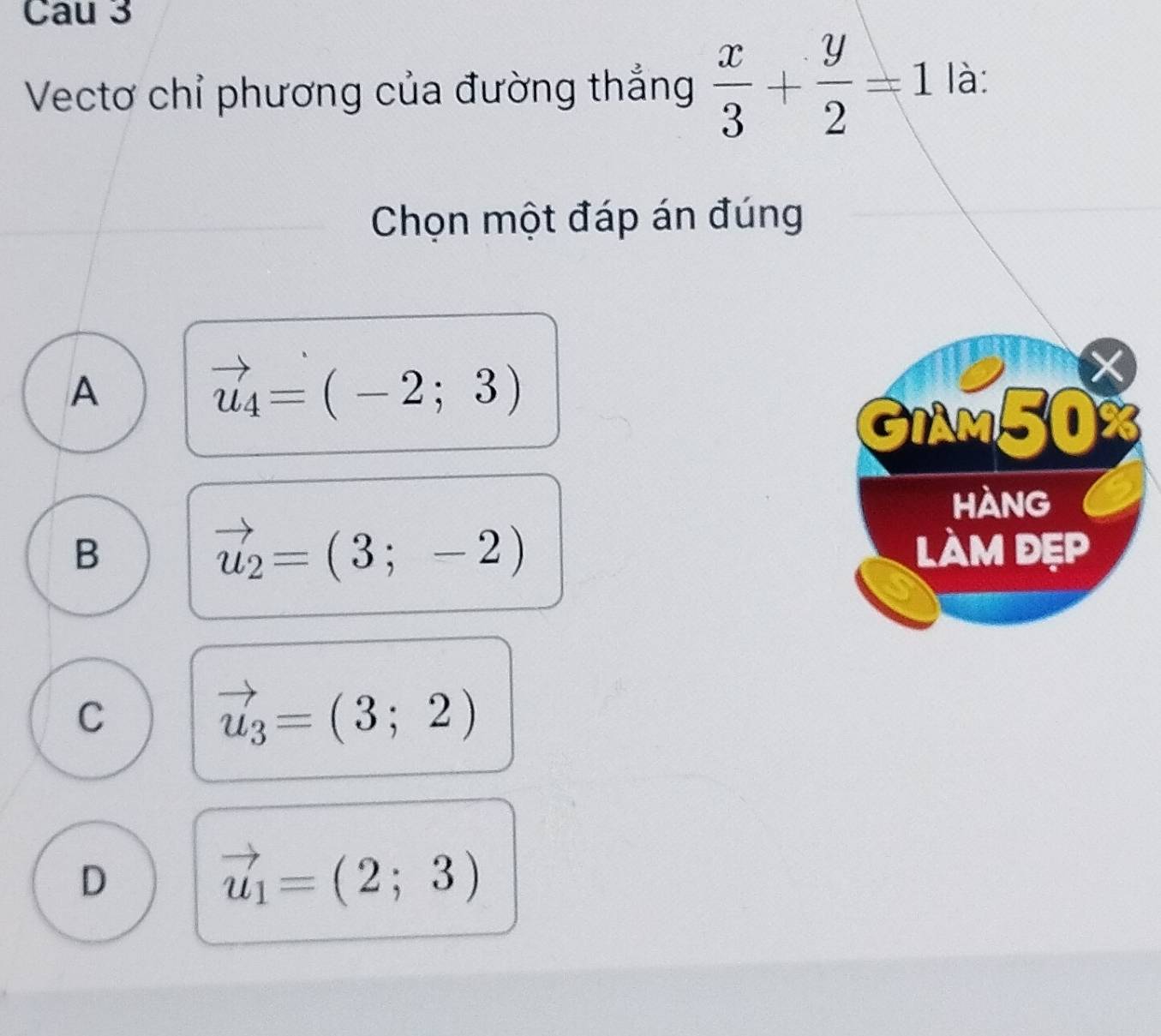 Cau 3
Vectơ chỉ phương của đường thẳng  x/3 + y/2 =1 là:
Chọn một đáp án đúng
A
vector u_4=(-2;3)
GIAM50
hàng
vector u_2=(3;-2)
B làM đẹP
C
vector u_3=(3;2)
D
vector u_1=(2;3)